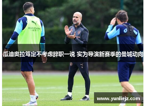 瓜迪奥拉笃定不考虑辞职一说 实为导演新赛季的曼城动向