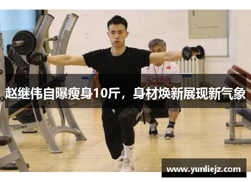 赵继伟自曝瘦身10斤，身材焕新展现新气象